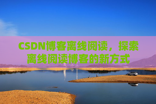 CSDN博客离线阅读，探索离线阅读博客的新方式